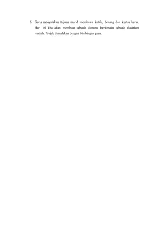6. Guru menyatakan tujuan murid membawa kotak, benang dan kertas keras.
Hari ini kita akan membuat sebuah diorama berkenaan sebuah akuarium
mudah. Projek dimulakan dengan bimbingan guru.
 