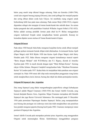balon yang masih tetap dikenal hingga sekarang. Pada era Genroku (1688-1704),
corak kain origami burung jenjang (Orizuru), dan corak pelbagai bot menjadi popular
dan sering dibuat dalam corak kain Ukiyoe. Ini membuka ruang origami untuk
berkembang lebih luas pada masa sekarang. Pada zaman Meiji (1868-1912), origami
digunakan sebagai alat mengajar di taman kanak-kanak dan sekolah dasar. Itu semua
berkat pengaruh dari ahli pendidikan Friedrich Wilhelm August Fröbel (1782-1852).
Beliau adalah seorang pendidik Jerman pada abad ke-19. Beliau menggunakan
origami tradisional Eropah untuk menghasilkan bentuk geometrik. Konsep ini
kemudian dipakai secara meluas di Taman Kanak-kanak di Jepun.
Origami Di barat
Pada tahun 1920 banyak buku-buku mengenai keajaiban kertas untuk dibuat menjadi
pelbagai perkara termasuk bentuk dilipat telah dikeluarkan. Ia termasuk Kertas Ajaib
(Paper Magic) oleh Will Blythe 1920 dan Kertas Ajaib (Paper Magic) oleh Harry
Houdini pada 1922. Buku khusus mengenai origami kemudiannya muncul seperti
“Beria dengan Melipat” oleh W.D.Murray dan F.J. Rigney, dicetak di Amerika
Syarikat pada 1928. Ia masih dicetak dengan tajuk “Mula Melipat Kertas”. Seorang
rakyat Afrika Selatan, Margaret Campbell mengeluarkan buku “Membuat Permainan
Kertas” di Landon pada 1937. Kedua buku ini menjadikan buku panduan asas origami
semenjak itu. Pada 1930 ramai ahli silap mula menonjolkan penggunaan wang kertas
untuk menghasilkan cincin, haiwan, burung dan objek lain dalam pertunjukan mereka.
Origami Di Sepanyol dan Argentina
Dua orang Sepanyol yang diakui mengembangkan papiroflexia sebagai kebudayaan
Sepanyol adalah Miguel Unamuno (1864-1936) dan Ismael Adolfo Cerceda, yang
berasal daripada Buenos Aires, Argentina. Migue Unamano merupakan ahli falsafah
Sepanyol dan juga Rector Universiti Salamanca. Dia meninggal pada 31 December
1936 pada permulaan Peperangan Saudara Sepanyol. Beliau yang mempopularkan
asas burung dan pusingan sisi (sideways turn) dan telah menghasilkan satu penulisan
lucu pendek mengenai pajarita (burung kecil) pada 1902. Unamuno mempunyai ramai
peminat di Sepanyol dan Argentina.
Ismael Adolfo Cerceda pula merupakan pelontar pisau Argentina yang menggunakan
Origami untuk menenangkan fikiran. Kebolehannya menggalakkan pengasas
 