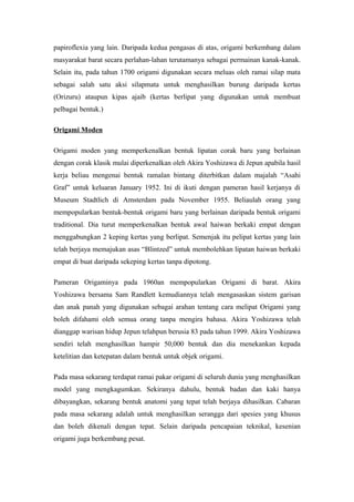 papiroflexia yang lain. Daripada kedua pengasas di atas, origami berkembang dalam
masyarakat barat secara perlahan-lahan terutamanya sebagai permainan kanak-kanak.
Selain itu, pada tahun 1700 origami digunakan secara meluas oleh ramai silap mata
sebagai salah satu aksi silapmata untuk menghasilkan burung daripada kertas
(Orizuru) ataupun kipas ajaib (kertas berlipat yang digunakan untuk membuat
pelbagai bentuk.)
Origami Moden
Origami moden yang memperkenalkan bentuk lipatan corak baru yang berlainan
dengan corak klasik mulai diperkenalkan oleh Akira Yoshizawa di Jepun apabila hasil
kerja beliau mengenai bentuk ramalan bintang diterbitkan dalam majalah “Asahi
Graf” untuk keluaran January 1952. Ini di ikuti dengan pameran hasil kerjanya di
Museum Stadtlich di Amsterdam pada November 1955. Beliaulah orang yang
mempopularkan bentuk-bentuk origami baru yang berlainan daripada bentuk origami
traditional. Dia turut memperkenalkan bentuk awal haiwan berkaki empat dengan
menggabungkan 2 keping kertas yang berlipat. Semenjak itu pelipat kertas yang lain
telah berjaya memajukan asas “Blintzed” untuk membolehkan lipatan haiwan berkaki
empat di buat daripada sekeping kertas tanpa dipotong.
Pameran Origaminya pada 1960an mempopularkan Origami di barat. Akira
Yoshizawa bersama Sam Randlett kemudiannya telah mengasaskan sistem garisan
dan anak panah yang digunakan sebagai arahan tentang cara melipat Origami yang
boleh difahami oleh semua orang tanpa mengira bahasa. Akira Yoshizawa telah
dianggap warisan hidup Jepun telahpun berusia 83 pada tahun 1999. Akira Yoshizawa
sendiri telah menghasilkan hampir 50,000 bentuk dan dia menekankan kepada
ketelitian dan ketepatan dalam bentuk untuk objek origami.
Pada masa sekarang terdapat ramai pakar origami di seluruh dunia yang menghasilkan
model yang mengkagumkan. Sekiranya dahulu, bentuk badan dan kaki hanya
dibayangkan, sekarang bentuk anatomi yang tepat telah berjaya dihasilkan. Cabaran
pada masa sekarang adalah untuk menghasilkan serangga dari spesies yang khusus
dan boleh dikenali dengan tepat. Selain daripada pencapaian teknikal, kesenian
origami juga berkembang pesat.
 