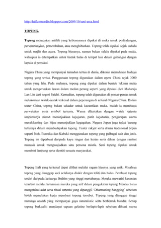 http://hafizmnordin.blogspot.com/2009/10/seni-arca.html
TOPENG.
Topeng merupakan artifak yang kebiasaannya dipakai di muka untuk perlindungan,
persembunyian, persembahan, atau menghiburkan. Topeng telah dipakai sejak dahulu
untuk majlis dan acara. Topeng biasanya, namun bukan selalu dipakai pada muka,
walaupun ia ditempatkan untuk tindak balas di tempat lain dalam gubungan dengan
kepala si pemakai.
Negara China yang mempunyai tamadun tertua di dunia, dikesan memulakan budaya
topeng yang tertua. Penggunaan topeng digunakan dalam opera China sejak 3000
tahun yang lalu. Pada mulanya, topeng yang dipakai dalam bentuk lukisan muka
untuk mengerunkan lawan dalam medan perang seperti yang dipakai oleh Maharaja
Lan Lin dari negeri Paichi. Kemudian, topeng telah digunakan di pentas-pentas untuk
melakonkan watak-watak terkenal dalam peperangan di seluruh Negara China. Dalam
teater China, topeng bukan sekadar untuk kecantikan muka, malah ia membawa
perwatakan serta symbol tertentu. Warna dikaitakan dengan watak tertentu
umpamanya merah menunjukkan kejujuran, putih kejahatan, pengarapan warna
merah,kuning dan hijau menunjukkan kegagahan. Negara Jepun juga tudak kurang
hebatnya dalam membudayakan topeng. Teater rakyat serta drama tradisional Jepun
seperti Noh, Bunraku dan Kabuki menggunakan topeng yang pelbagai saiz dan jenis.
Topeng ini diperbuat daripada kayu ringan dan kertas serta dihias dengan rambut
manusia untuk mengwujudkan satu persona mistik. Seni topeng dipakai untuk
memberi lambang serta identiti sesuatu masyarakat.
Topeng Bali yang terkenal dapat dilihat melalui ragam hiasnya yang unik. Misalnya
topeng yang dinaggap suci selalunya diukir dengan teliti dan halus. Pembuat topeng
terdiri daripada keluarga Brahim yang tinggi mertabanya. Mereka mewarisi kesenian
tersebut melalui keturunan mereka yang arif dalam pengukiran topeng Mereka harus
mengetahui adat serta ritual tertentu yang dipanggil ‘Dharmaning Sangging’ sebelum
boleh memulakan kerja membaut topeng tersebut. Topeng yang dianggap tinggi
mutunya adalah yang mempunyai gaya naturalistic serta berbentuk bundar. Setiap
topeng berkualiti mendapat sapuan gelatine berlapis-lapis sebelum dihiasi warna
 