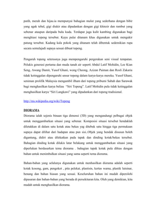 putih, merah dan hijau.ia mempunyai bahagian mulut yang sederhana dengan bibir
yang agak tebal, gigi diukir atau dipadankan dengan gigi khinzir dan rambut yang
sebenar ataupun daripada bulu kuda. Terdapat juga kulit kambing digunakan bagi
menghiasi topeng tersebut. Kayu pulai ditanam khas digunakan untuk mengukir
patung tersebut. Kadang kala pokok yang ditanam telah dibentuk sedemikian rupa
secara semulajadi supaya sesuai dibuat topeng.
Pengaruh topeng seterusnya juga mempengaruhi pergerakan seni visual tempatan.
Pelukis generasi pertama dan muda tanah air seperti Abdul Latif Mohidin, Lee Kian
Seng, Awang Damit, Yusof Ghani, wong Cheong, Azizan Paiman dan Rosli Zakaria
tidak ketinggalan dipengaruhi unsur topeng dalam karya-karya mereka. Yusof Ghani,
seniman prolifik Malaysia mengambil ilham dari topeng pribumi Sabah dan Sarawak
bagi menghasilkan karya beliau “Siri Topeng”. Latif Mohidin pula tidak ketinggalan
menghasilkan karya “Siri Langkawi” yang dipadankan dari topeng tradisional.
http://ms.wikipedia.org/wiki/Topeng
DIORAMA
Diorama ialah sejenis binaan tiga dimensi (3D) yang mengandungi pelbagai objek
untuk menggambarkan situasi yang sebenar. Komposisi situasi tersebut hendaklah
diletakkan di dalam satu kotak atau bekas yag ditebuk satu hingga tiga permukaan
supaya dapat dilihat dari hadapan atau pun sisi..Objek yang hendak disusun boleh
digantung, didiri atau dilekatkan pada tapak dan dinding kotak/bekas tersebut.
Bahagian dinding kotak dilukis latar belakang untuk menggambarkan situasi yang
diperlukan berdasarkan tema diorama . bahagian tapak kotak pula dihias dengan
bahan untuk menimbulkan situasi yang sama seperti tema diorama.
Bahan-bahan yang selalunya digunakan untuk menhasilkan diorama adalah seperti
kotak kosong, gam, pengokot , pita pelekat, plastisin, kertas warna, plastik lutsinar,
benang dan bahan hiasan yang sesuai. Keseluruhan bahan ini mudah diperolehi
dipasaran dan bahan-bahan yang berada di persekitaran kita. Oleh yang demikian, kita
mudah untuk menghasilkan diorama.
 