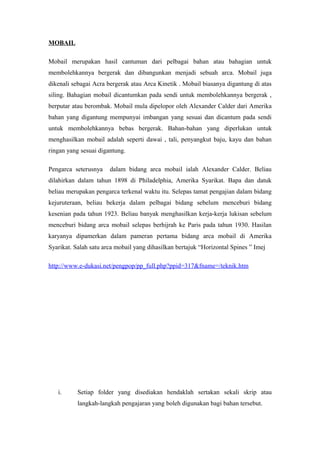 MOBAIL
Mobail merupakan hasil cantuman dari pelbagai bahan atau bahagian untuk
membolehkannya bergerak dan dibangunkan menjadi sebuah arca. Mobail juga
dikenali sebagai Acra bergerak atau Arca Kinetik . Mobail biasanya digantung di atas
siling. Bahagian mobail dicantumkan pada sendi untuk membolehkannya bergerak ,
berputar atau berombak. Mobail mula dipelopor oleh Alexander Calder dari Amerika
bahan yang digantung mempunyai imbangan yang sesuai dan dicantum pada sendi
untuk membolehkannya bebas bergerak. Bahan-bahan yang diperlukan untuk
menghasilkan mobail adalah seperti dawai , tali, penyangkut baju, kayu dan bahan
ringan yang sesuai digantung.
Pengarca seterusnya dalam bidang arca mobail ialah Alexander Calder. Beliau
dilahirkan dalam tahun 1898 di Philadelphia, Amerika Syarikat. Bapa dan datuk
beliau merupakan pengarca terkenal waktu itu. Selepas tamat pengajian dalam bidang
kejuruteraan, beliau bekerja dalam pelbagai bidang sebelum menceburi bidang
kesenian pada tahun 1923. Beliau banyak menghasilkan kerja-kerja lukisan sebelum
menceburi bidang arca mobail selepas berhijrah ke Paris pada tahun 1930. Hasilan
karyanya dipamerkan dalam pameran pertama bidang arca mobail di Amerika
Syarikat. Salah satu arca mobail yang dihasilkan bertajuk “Horizontal Spines ” Imej
http://www.e-dukasi.net/pengpop/pp_full.php?ppid=317&fname=/teknik.htm
i. Setiap folder yang disediakan hendaklah sertakan sekali skrip atau
langkah-langkah pengajaran yang boleh digunakan bagi bahan tersebut.
 