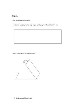 Origami.
Langkah-langkah pengajaran :
1 . Sediakan sekeping kertas segi empat tepat yang berukuran 4cm x 7 cm.
2. Lipat 2 kertas tadi secara melintang.
3. Buka kembali kertas tadi.
 