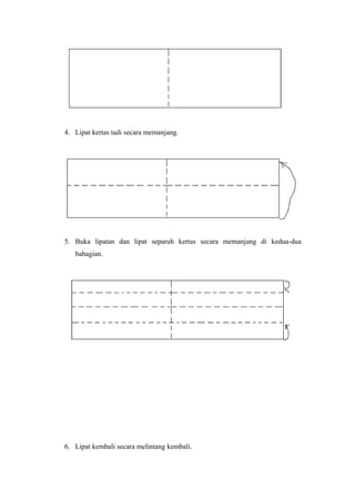 4. Lipat kertas tadi secara memanjang.
5. Buka lipatan dan lipat separuh kertas secara memanjang di kedua-dua
bahagian.
6. Lipat kembali secara melintang kembali.
 