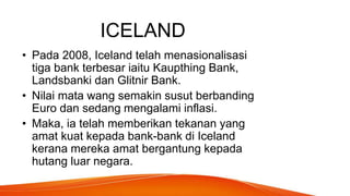 ICELAND
• Pada 2008, Iceland telah menasionalisasi
tiga bank terbesar iaitu Kaupthing Bank,
Landsbanki dan Glitnir Bank.
• Nilai mata wang semakin susut berbanding
Euro dan sedang mengalami inflasi.
• Maka, ia telah memberikan tekanan yang
amat kuat kepada bank-bank di Iceland
kerana mereka amat bergantung kepada
hutang luar negara.
 
