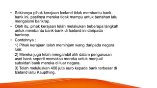• Sekiranya pihak kerajaan Iceland tidak membantu bank-
bank ini, pastinya mereka tidak mampu untuk bertahan lalu
mengalami bankrap.
• Oleh itu, pihak kerajaan telah melakukan beberapa langkah
untuk membantu bank-bank di Iceland ini daripada
bankrap.
• Contohnya :
1) Pihak kerajaan telah meminjam wang daripada negara
luar.
2) Mereka juga telah mengambil alih dalam pengurusan
aset bank seperti memaksa mereka untuk menjual
subsidari bank mereka di luar negara.
3) Telah meluluskan 400 juta euro kepada bank terbesar di
Iceland iaitu Kaupthing.
 