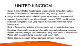 UNITED KINGDOM
• Status ekonomi United Kingdom juga terjejas ekoran daripada kenaikan
harga minyak dan krisis kewangan global yang sedang berlaku.
• Harga rumah kediaman di United Kingdom juga menurun dengan drastik.
• Menurut Standard & Poors ( 30 Julai 2008 ) , hampir 70000 pemilik rumah
kediaman mengalami ekuiti yang negatif dan akan semakin meningkat
bilangannya.
• Bank of England menyatakan kelulusan gadai janji semakin berkurangan.
• Manakala pihak pembinaan perumahan pula menyatakan bahawa jangkaan
mereka terhadap bilangan rumah kediaman yang telah dibina di England dan
Wales telah mencapai tahap terendah sejak tahun 1924.
• Dalam pada itu, bilangan penganggur juga semakin meningkat.
 