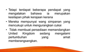 • Tetapi terdapat beberapa pendapat yang
mengatakan bahawa ia merupakan
kesilapan pihak kerajaan kerana
• Mereka mempunyai wang simpanan yang
mencukupi untuk mengurangkan cukai
• Tidak membuat persediaan memandangkan
United Kingdom sedang mengalami
pertumbuhan yang amat
memberangsangkan.
 