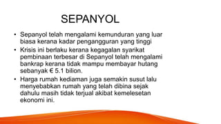 SEPANYOL
• Sepanyol telah mengalami kemunduran yang luar
biasa kerana kadar pengangguran yang tinggi
• Krisis ini berlaku kerana kegagalan syarikat
pembinaan terbesar di Sepanyol telah mengalami
bankrap kerana tidak mampu membayar hutang
sebanyak € 5.1 bilion.
• Harga rumah kediaman juga semakin susut lalu
menyebabkan rumah yang telah dibina sejak
dahulu masih tidak terjual akibat kemelesetan
ekonomi ini.
 