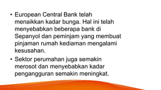 • European Central Bank telah
menaikkan kadar bunga. Hal ini telah
menyebabkan beberapa bank di
Sepanyol dan peminjam yang membuat
pinjaman rumah kediaman mengalami
kesusahan.
• Sektor perumahan juga semakin
merosot dan menyebabkan kadar
pengangguran semakin meningkat.
 