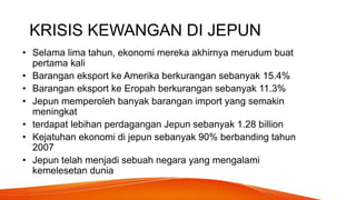 KRISIS KEWANGAN DI JEPUN
• Selama lima tahun, ekonomi mereka akhirnya merudum buat
pertama kali
• Barangan eksport ke Amerika berkurangan sebanyak 15.4%
• Barangan eksport ke Eropah berkurangan sebanyak 11.3%
• Jepun memperoleh banyak barangan import yang semakin
meningkat
• terdapat lebihan perdagangan Jepun sebanyak 1.28 billion
• Kejatuhan ekonomi di jepun sebanyak 90% berbanding tahun
2007
• Jepun telah menjadi sebuah negara yang mengalami
kemelesetan dunia
 
