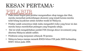 • Pada situasi begini para pelabur mengamalkan sikap tunggu dan lihat,
mereka memerhati perkembangan ekonomi yang terjadi kerana mereka
telah hilang keyakinan untuk melabur modal di Malaysia.
• Pelabur sudah semestinya tidak mahu mengambil risiko yang besar ini dan
mereka hanya memikirkan pulangan yang berganda sahaja.
• Hal ini telah mengakibatkan jumlah FDI (foreign direct investment) yang
diterima Malaysia adalah sedikit.
• Pelaburan asing menjunam sebanyak 50 peratus.
• Malaysia hanya mampu menarik RM26 bilion FDI pada 2009 berbanding
RM51 bilion pada 2008.
 