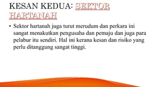 • Sektor hartanah juga turut merudum dan perkara ini
sangat menakutkan pengusaha dan pemaju dan juga para
pelabur itu sendiri. Hal ini kerana kesan dan risiko yang
perlu ditanggung sangat tinggi.
 