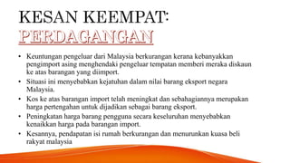 • Keuntungan pengeluar dari Malaysia berkurangan kerana kebanyakkan
pengimport asing menghendaki pengeluar tempatan memberi meraka diskaun
ke atas barangan yang diimport.
• Situasi ini menyebabkan kejatuhan dalam nilai barang eksport negara
Malaysia.
• Kos ke atas barangan import telah meningkat dan sebahagiannya merupakan
harga pertengahan untuk dijadikan sebagai barang eksport.
• Peningkatan harga barang pengguna secara keseluruhan menyebabkan
kenaikkan harga pada barangan import.
• Kesannya, pendapatan isi rumah berkurangan dan menurunkan kuasa beli
rakyat malaysia
 