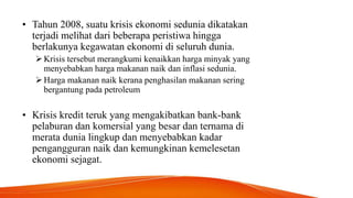 • Tahun 2008, suatu krisis ekonomi sedunia dikatakan
terjadi melihat dari beberapa peristiwa hingga
berlakunya kegawatan ekonomi di seluruh dunia.
Krisis tersebut merangkumi kenaikkan harga minyak yang
menyebabkan harga makanan naik dan inflasi sedunia.
Harga makanan naik kerana penghasilan makanan sering
bergantung pada petroleum
• Krisis kredit teruk yang mengakibatkan bank-bank
pelaburan dan komersial yang besar dan ternama di
merata dunia lingkup dan menyebabkan kadar
pengangguran naik dan kemungkinan kemelesetan
ekonomi sejagat.
 