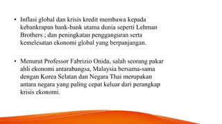 • Inflasi global dan krisis kredit membawa kepada
kebankrapan bank-bank utama dunia seperti Lehman
Brothers ; dan peningkatan pengganguran serta
kemelesatan ekonomi global yang berpanjangan.
• Menurut Professor Fabrizio Onida, salah seorang pakar
ahli ekonomi antarabangsa, Malaysia bersama-sama
dengan Korea Selatan dan Negara Thai merupakan
antara negara yang paling cepat keluar dari perangkap
krisis ekonomi.
 