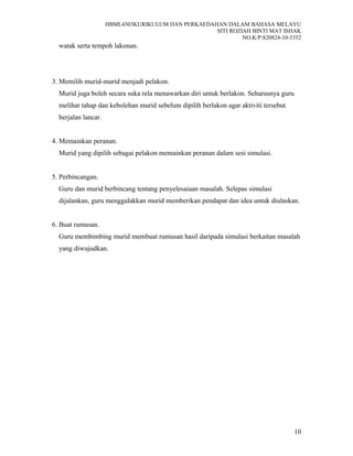 HBML4303KURIKULUM DAN PERKAEDAHAN DALAM BAHASA MELAYU
SITI ROZIAH BINTI MAT ISHAK
NO.K/P:820824-10-5352
watak serta tempoh lakonan.
3. Memilih murid-murid menjadi pelakon.
Murid juga boleh secara suka rela menawarkan diri untuk berlakon. Seharusnya guru
melihat tahap dan kebolehan murid sebelum dipilih berlakon agar aktiviti tersebut
berjalan lancar.
4. Memainkan peranan.
Murid yang dipilih sebagai pelakon memainkan peranan dalam sesi simulasi.
5. Perbincangan.
Guru dan murid berbincang tentang penyelesaiaan masalah. Selepas simulasi
dijalankan, guru menggalakkan murid memberikan pendapat dan idea untuk diulaskan.
6. Buat rumusan.
Guru membimbing murid membuat rumusan hasil daripada simulasi berkaitan masalah
yang diwujudkan.
10
 