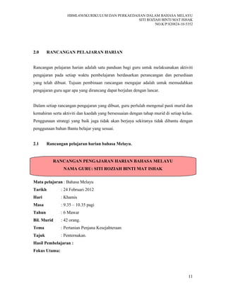 HBML4303KURIKULUM DAN PERKAEDAHAN DALAM BAHASA MELAYU
SITI ROZIAH BINTI MAT ISHAK
NO.K/P:820824-10-5352
2.0 RANCANGAN PELAJARAN HARIAN
Rancangan pelajaran harian adalah satu panduan bagi guru untuk melaksanakan aktiviti
pengajaran pada setiap waktu pembelajaran berdasarkan perancangan dan persediaan
yang telah dibuat. Tujuan pembinaan rancangan mengajar adalah untuk memudahkan
pengajaran guru agar apa yang dirancang dapat berjalan dengan lancar.
Dalam setiap rancangan pengajaran yang dibuat, guru perlulah mengenal pasti murid dan
kemahiran serta aktiviti dan kaedah yang bersesuaian dengan tahap murid di setiap kelas.
Penggunaan strategi yang baik juga tidak akan berjaya sekiranya tidak dibantu dengan
penggunaan bahan Bantu belajar yang sesuai.
2.1 Rancangan pelajaran harian bahasa Melayu.
Mata pelajaran : Bahasa Melayu
Tarikh : 24 Februari 2012
Hari : Khamis
Masa : 9.35 – 10.35 pagi
Tahun : 6 Mawar
Bil. Murid : 42 orang.
Tema : Pertanian Penjana Kesejahteraan
Tajuk : Penternakan.
Hasil Pembelajaran :
Fokus Utama:
11
RANCANGAN PENGAJARAN HARIAN BAHASA MELAYU
NAMA GURU: SITI ROZIAH BINTI MAT ISHAK
 