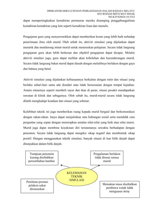 HBML4303KURIKULUM DAN PERKAEDAHAN DALAM BAHASA MELAYU
SITI ROZIAH BINTI MAT ISHAK
NO.K/P:820824-10-5352
dapat mempertingkatkan kemahiran pertuturan mereka disamping penggabungjalinan
kemahiran-kemahiran yang lain seperti kemahiran lisan dan menulis.
Pengajaran guru yang menyeronokkan dapat memberikan kesan yang lebih baik terhadap
penerimaan ilmu oleh murid. Oleh sebab itu, aktiviti simulasi yang dijalankan dapat
menarik dan mendorong minat murid untuk meneruskan pelajaran. Secara tidak langsung
pengajaran guru akan lebih berkesan dan objektif pengajaran dapat dicapai. Melalui
aktiviti simulasi juga, guru dapat melihat akan kebolehan dan kecenderungan murid.
Secara tidak langsung bakat murid dapat diasah dengan melatihnya berlakon dengan gaya
dan bahasa yang betul.
Aktiviti simulasi yang dijalankan kebiasaannya berkaitan dengan rutin dan situasi yang
berlaku sehari-hari sama ada disedari atau tidak bersesuaian dengan tempat kejadian.
Antara situasinya seperti membeli sayur dan ikan di pasar, situasi pesakit mendapatkan
rawatan di klinik dan sebagainya. Oleh sebab itu, murid-murid secara tidak langsung
dilatih menghadapi keadaan dan situasi yang sebenar.
Kelebihan teknik ini juga memberikan ruang kepada murid bergaul dan berkomunikasi
dengan rakan-rakan. Ianya dapat menjalinkan satu hubungan sosial serta mendidik cara
pergaulan yang sopan dengan menerapkan amalan nilai-nilai yang baik atau nilai murni.
Murid juga dapat membina keyakinan diri terutamanya sewaktu berhadapan dengan
penonton. Secara tidak langsung dapat mengikis sikap negatif dan membentuk sikap
positif. Dengan menggunakan teknik simulasi, banyak situasi di luar bilik darjah dapat
ditunjukkan dalam bilik darjah.
16
KELEMAHAN
TEKNIK
SIMULASI
Tumpuan penonton
kurang disebabkan
persembahan hambar.
Memakan masa disebabkan
pembawa watak tidak
menguasai skrip
Pengalaman berlakon
tidak dirasai semua
murid
Penilaian prestasi
pelakon sukar
dirumuskan
 