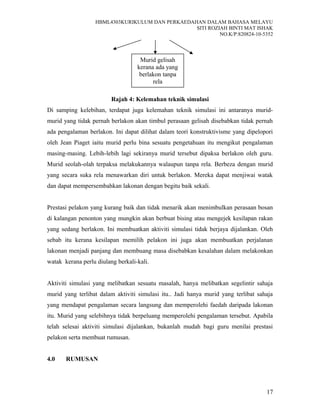 HBML4303KURIKULUM DAN PERKAEDAHAN DALAM BAHASA MELAYU
SITI ROZIAH BINTI MAT ISHAK
NO.K/P:820824-10-5352
Rajah 4: Kelemahan teknik simulasi
Di samping kelebihan, terdapat juga kelemahan teknik simulasi ini antaranya murid-
murid yang tidak pernah berlakon akan timbul perasaan gelisah disebabkan tidak pernah
ada pengalaman berlakon. Ini dapat dilihat dalam teori konstruktivisme yang dipelopori
oleh Jean Piaget iaitu murid perlu bina sesuatu pengetahuan itu mengikut pengalaman
masing-masing. Lebih-lebih lagi sekiranya murid tersebut dipaksa berlakon oleh guru.
Murid seolah-olah terpaksa melakukannya walaupun tanpa rela. Berbeza dengan murid
yang secara suka rela menawarkan diri untuk berlakon. Mereka dapat menjiwai watak
dan dapat mempersembahkan lakonan dengan begitu baik sekali.
Prestasi pelakon yang kurang baik dan tidak menarik akan menimbulkan perasaan bosan
di kalangan penonton yang mungkin akan berbuat bising atau mengejek kesilapan rakan
yang sedang berlakon. Ini membuatkan aktiviti simulasi tidak berjaya dijalankan. Oleh
sebab itu kerana kesilapan memilih pelakon ini juga akan membuatkan perjalanan
lakonan menjadi panjang dan membuang masa disebabkan kesalahan dalam melakonkan
watak kerana perlu diulang berkali-kali.
Aktiviti simulasi yang melibatkan sesuatu masalah, hanya melibatkan segelintir sahaja
murid yang terlibat dalam aktiviti simulasi itu.. Jadi hanya murid yang terlibat sahaja
yang mendapat pengalaman secara langsung dan memperolehi faedah daripada lakonan
itu. Murid yang selebihnya tidak berpeluang memperolehi pengalaman tersebut. Apabila
telah selesai aktiviti simulasi dijalankan, bukanlah mudah bagi guru menilai prestasi
pelakon serta membuat rumusan.
4.0 RUMUSAN
17
Murid gelisah
kerana ada yang
berlakon tanpa
rela
 