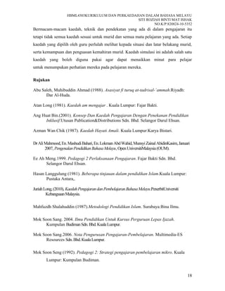 HBML4303KURIKULUM DAN PERKAEDAHAN DALAM BAHASA MELAYU
SITI ROZIAH BINTI MAT ISHAK
NO.K/P:820824-10-5352
Bermacam-macam kaedah, teknik dan pendekatan yang ada di dalam pengajaran itu
tetapi tidak semua kaedah sesuai untuk murid dan semua mata pelajaran yang ada. Setiap
kaedah yang dipilih oleh guru perlulah melihat kepada situasi dan latar belakang murid,
serta kemampuan dan penguasan kemahiran murid. Kaedah simulasi ini adalah salah satu
kaedah yang boleh diguna pakai agar dapat menaikkan minat para pelajar
untuk menumpukan perhatian mereka pada pelajaran mereka.
Rujukan
Abu Saleh, Muhibuddin Ahmad (1988). Asasiyat fi turuq at-tadrisal-`ammah.Riyadh:
Dar Al-Huda.
Atan Long (1981). Kaedah am mengajar . Kuala Lumpur: Fajar Bakti.
Ang Huat Bin.(2001). Konsep Dan Kaedah Pengajaran Dengan Penekanan Pendidikan
Inklusif.Utusan Publication&Distributions Sdn. Bhd. Selangor Darul Ehsan.
Azman Wan Chik (1987). Kaedah Hayati Amali. Kuala Lumpur:Karya Bistari.
DrAliMahmood,En.MashudiBahari,En.LokmanAbdWahid,MunsyiZainalAbidinKasim,Januari
2007, PengenalanPendidikanBahasaMelayu,OpenUniversitiMalaysia(OUM).
Ee Ah Meng.1999. Pedagogi 2 Perlaksanaan Pengajaran. Fajar Bakti Sdn. Bhd.
Selangor Darul Ehsan.
Hasan Langgulung (1981). Beberapa tinjauan dalam pendidikan Islam.Kuala Lumpur:
Pustaka Antara,.
JuriahLong,(2010), KaedahPengajarandanPembelajaranBahasaMelayu.PenerbitUniversiti
KebangsaanMalaysia.
Mahfuzdh Shalahuddin (1987).Metodologi Pendidikan Islam. Surabaya:Bina Ilmu.
Mok Soon Sang. 2004. Ilmu Pendidikan Untuk Kursus Perguruan Lepas Ijazah.
Kumpulan BudimanSdn.Bhd.KualaLumpur.
Mok Soon Sang.2006. Nota Pengurusan Pengajaran-Pembelajaran. Multimedia-ES
Resources Sdn.Bhd.KualaLumpur.
Mok Soon Seng (1992). Pedagogi 2: Strategi pengajaran pembelajaran mikro. Kuala
Lumpur: Kumpulan Budiman.
18
 
