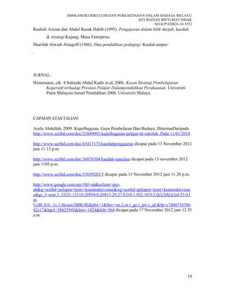 HBML4303KURIKULUM DAN PERKAEDAHAN DALAM BAHASA MELAYU
SITI ROZIAH BINTI MAT ISHAK
NO.K/P:820824-10-5352
Rashidi Azizan dan Abdul Razak Habib (1995). Pengajaran dalam bilik darjah, kaedah
& strategi.Kajang: Masa Enterprise.
Sharifah Alwiah Alsagoff (1986). Ilmu pendidikan:pedagogi. KualaLumpur:
.
JURNAL:
Heinemann, ctk. 4.Suhaida Abdul Kadir et.al, 2006. Kesan Strategi Pembelajaran
Koperatif terhadap Prestasi Pelajar Dalampendidikan Perakaunan. Universiti
Putra Malaysia:Jurnal Pendidikan 2006, Universiti Malaya.
CAPAIANATASTALIAN:
Azela Abdullah, 2009. Kepelbagaian, Gaya Pembelaran Dan Budaya. DiterimaDaripada
http://www.scribd.com/doc/21849091/kepelbagaian-pelajar-di-sekolah .Pada 11/01/2010
http://www.scribd.com/doc/63417173/kaedahpengajaran dicapai pada 13 November 2012
jam 11.15 p.m.
http://www.scribd.com/doc/36876504/kaedah-simulasi dicapai pada 13 november 2012
jam 1105 p.m.
http://www.scribd.com/doc/53839283/5 dicapai pada 13 November 2012 jam 11.20 p.m.
http://www.google.com.my/#hl=en&sclient=psy-
ab&q=scribd+pelopor+teori+konstruktivisme&oq=scribd+pelopor+teori+konstruktivism
e&gs_l=serp.3..33i21.12110.20594.0.20813.29.27.0.0.0.1.922.10312.0j2j3j8j3j3j4.23.0.l
es
%3B..0.0...1c.1.Hcuax3BBL0E&pbx=1&bav=on.2,or.r_gc.r_pw.r_qf.&fp=c7d46716586
42e17&bpcl=38625945&biw=1024&bih=564 dicapai pada 17 November 2012 jam 12.55
a.m.
19
 