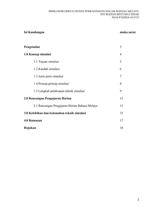 HBML4303KURIKULUM DAN PERKAEDAHAN DALAM BAHASA MELAYU
SITI ROZIAH BINTI MAT ISHAK
NO.K/P:820824-10-5352
Isi Kandungan muka surat
Pengenalan 3
1.0 Konsep simulasi 4
1.1 Tujuan simulasi 5
1.2 Kaedah simulasi 6
1.3 Jenis-jenis simulasi 7
1.4 Prinsip-prinsip simulasi 8
1.5 Langkah pelaksaaan teknik simulasi 9
2.0 Rancangan Pengajaran Harian 11
2.1 Rancangan Pengajaran Harian Bahasa Melayu 11
3.0 Kelebihan dan kelemahan teknik simulasi 15
4.0 Rumusan 17
Rujukan 18
2
 