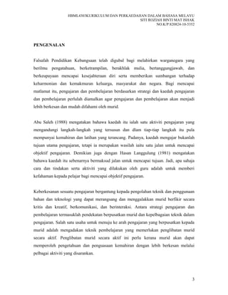 HBML4303KURIKULUM DAN PERKAEDAHAN DALAM BAHASA MELAYU
SITI ROZIAH BINTI MAT ISHAK
NO.K/P:820824-10-5352
PENGENALAN
Falsafah Pendidikan Kebangsaan telah digubal bagi melahirkan warganegara yang
berilmu pengatahuan, berketrampilan, berakhlak mulia, bertanggungjawab, dan
berkeupayaan mencapai kesejahteraan diri serta memberikan sumbangan terhadap
keharmonian dan kemakmuran keluarga, masyarakat dan negara. Bagi mencapai
matlamat itu, pengajaran dan pembelajaran berdasarkan strategi dan kaedah pengajaran
dan pembelajaran perlulah diamalkan agar pengajaran dan pembelajaran akan menjadi
lebih berkesan dan mudah difahami oleh murid.
Abu Saleh (1988) mengatakan bahawa kaedah itu ialah satu aktiviti pengajaran yang
mengandungi langkah-langkah yang tersusun dan dlam tiap-tiap langkah itu pula
mempunyai kemahiran dan latihan yang terancang. Padanya, kaedah mengajar bukanlah
tujuan utama pengajaran, tetapi ia merupakan wasilah iaitu satu jalan untuk mencapai
objektif pengajaran. Demikian juga dengan Hasan Langgulung (1981) mengatakan
bahawa kaedah itu sebenarnya bermaksud jalan untuk mencapai tujuan. Jadi, apa sahaja
cara dan tindakan serta aktiviti yang dilakukan oleh guru adalah untuk memberi
kefahaman kepada pelajar bagi mencapai objektif pengajaran.
Keberkesanan sesuatu pengajaran bergantung kepada pengolahan teknik dan penggunaan
bahan dan teknologi yang dapat merangsang dan menggalakkan murid berfikir secara
kritis dan kreatif, berkomunikasi, dan berinteraksi. Antara strategi pengajaran dan
pembelajaran termasuklah pendekatan berpusatkan murid dan kepelbagaian teknik dalam
pengajaran. Salah satu usaha untuk menuju ke arah pengajaran yang berpusatkan kepada
murid adalah mengadakan teknik pembelajaran yang memerlukan penglibatan murid
secara aktif. Penglibatan murid secara aktif ini perlu kerana murid akan dapat
memperoleh pengetahuan dan penguasaan kemahiran dengan lebih berkesan melalui
pelbagai aktiviti yang disarankan.
3
 