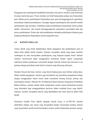 HBML4303KURIKULUM DAN PERKAEDAHAN DALAM BAHASA MELAYU
SITI ROZIAH BINTI MAT ISHAK
NO.K/P:820824-10-5352
Pengajaran dan pembelajaran hendaklah berasaskan satu proses interaksi yang berterusan
di antara murid dan guru. Proses interaksi ini boleh berpusatkan pelajar atau berpusatkan
guru. Dalam proses pembelajaran berpusatkan guru, guru bertanggungjawab sepenuhnya
menentukan objektif pembelajaran, merangka tugasan pembelajaran dan memilih sumber
pembelajaran bagi muridnya. Sebaliknya dalam pembelajaran berpusatkan murid, pelajar
adalah ‘autonomous’ dan mereka bertanggungjawab sepenuhnya menentukan hala tuju
proses pembelajaran. Proses dan arah pembelajaran daripada pembelajaran berpusat guru
kepada pembelajaran berpusatkan murid mengambil masa.
1.0 KONSEP SIMULASI
Antara teknik yang boleh diaplikasikan dalam pengajaran dan pembelajaran guru di
dalam kelas adalah teknik simulasi. Simulasi merupakan teknik yang dapat memberi
sumbangan ke arah mewujudkan pembelajaran yang berpusat kepada murid. Melalui
simulasi murid-murid dapat menggunakan kemahiran belajar seperti mengumpul
maklumat melalui pembacaan, temuramah dengan individu tertentu dan mencatat isi-isi
penting sebagai persediaan untuk aktiviti simulasi yang dirancang oleh guru.
Simulasi berasal dari kata simulate yang bererti berpura-pura atau berbuat seakan-akan.
Dalam kaedah pengajaran, simulasi juga bermaksud cara persediaan pengalaman belajar
dengan menggunakan situasi tiruan untuk memahami tentang konsep, prinsip atau
keterampilan tertentu. Menurut Dr Ali Mahmood dalam bukunya Pengenalan Pendidikan
Bahasa Melayu, simulasi adalah teknik melakonkan sesuatu situasi berdasarkan peranan
yang ditentukan bagi menggambarkan peristiwa dalam sesebuah karya yang dipilih.
Jelasnya, simulasi merupakan aktiviti yang dipindahkan dari alam nyata ke dalam bilik
darjah.
Sementara Faridah Nazir dipetik daripada (Juriah Long, et al.1992:29) simulasi
ditakrifkan sebagai satu situasi yang diwujudkan hampir menyerupai keadaan sebenar
yang memerlukan murid-murid berinteraksi sesama sendiri berdasarkan peranan masing-
4
 