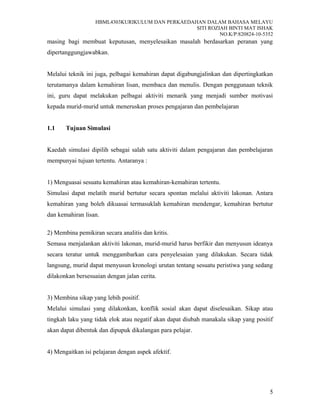 HBML4303KURIKULUM DAN PERKAEDAHAN DALAM BAHASA MELAYU
SITI ROZIAH BINTI MAT ISHAK
NO.K/P:820824-10-5352
masing bagi membuat keputusan, menyelesaikan masalah berdasarkan peranan yang
dipertanggungjawabkan.
Melalui teknik ini juga, pelbagai kemahiran dapat digabungjalinkan dan dipertingkatkan
terutamanya dalam kemahiran lisan, membaca dan menulis. Dengan penggunaan teknik
ini, guru dapat melakukan pelbagai aktiviti menarik yang menjadi sumber motivasi
kepada murid-murid untuk meneruskan proses pengajaran dan pembelajaran
1.1 Tujuan Simulasi
Kaedah simulasi dipilih sebagai salah satu aktiviti dalam pengajaran dan pembelajaran
mempunyai tujuan tertentu. Antaranya :
1) Menguasai sesuatu kemahiran atau kemahiran-kemahiran tertentu.
Simulasi dapat melatih murid bertutur secara spontan melalui aktiviti lakonan. Antara
kemahiran yang boleh dikuasai termasuklah kemahiran mendengar, kemahiran bertutur
dan kemahiran lisan.
2) Membina pemikiran secara analitis dan kritis.
Semasa menjalankan aktiviti lakonan, murid-murid harus berfikir dan menyusun ideanya
secara teratur untuk menggambarkan cara penyelesaian yang dilakukan. Secara tidak
langsung, murid dapat menyusun kronologi urutan tentang sesuatu peristiwa yang sedang
dilakonkan bersesuaian dengan jalan cerita.
3) Membina sikap yang lebih positif.
Melalui simulasi yang dilakonkan, konflik sosial akan dapat diselesaikan. Sikap atau
tingkah laku yang tidak elok atau negatif akan dapat diubah manakala sikap yang positif
akan dapat dibentuk dan dipupuk dikalangan para pelajar.
4) Mengaitkan isi pelajaran dengan aspek afektif.
5
 