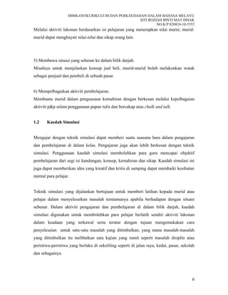 HBML4303KURIKULUM DAN PERKAEDAHAN DALAM BAHASA MELAYU
SITI ROZIAH BINTI MAT ISHAK
NO.K/P:820824-10-5352
Melalui aktiviti lakonan berdasarkan isi pelajaran yang menerapkan nilai murni, murid-
murid dapat menghayati nilai-nilai dan sikap orang lain.
5) Membawa situasi yang sebenar ke dalam bilik darjah.
Misalnya untuk menjelaskan konsep jual beli, murid-murid boleh melakonkan watak
sebagai penjual dan pembeli di sebuah pasar.
6) Mempelbagaikan aktiviti pembelajaran.
Membantu murid dalam penguasaan kemahiran dengan berkesan melalui kepelbagaian
aktiviti p&p selain penggunaan papan tulis dan bercakap atau chalk and talk.
1.2 Kaedah Simulasi
Mengajar dengan teknik simulasi dapat memberi suatu suasana baru dalam pengajaran
dan pembelajaran di dalam kelas. Pengajaran juga akan lebih berkesan dengan teknik
simulasi. Penggunaan kaedah simulasi membolehkan para guru mencapai objektif
pembelajaran dari segi isi kandungan, konsep, kemahiran dan sikap. Kaedah simulasi ini
juga dapat memberikan idea yang kreatif dan kritis di samping dapat membaiki kesihatan
mental para pelajar.
Teknik simulasi yang dijalankan bertujuan untuk memberi latihan kepada murid atau
pelajar dalam menyelesaikan masalah terutamanya apabila berhadapan dengan situasi
sebenar. Dalam aktiviti pengajaran dan pembelajaran di dalam bilik darjah, kaedah
simulasi digunakan untuk membolehkan para pelajar berlatih sendiri aktiviti lakonan
dalam keadaan yang terkawal serta teratur dengan tujuan mengemukakan cara
penyelesaian untuk satu-satu masalah yang ditimbulkan, yang mana masalah-masalah
yang ditimbulkan itu melibatkan satu kajian yang rumit seperti masalah disiplin atau
peristiwa-peristiwa yang berlaku di sekeliling seperti di jalan raya, kedai, pasar, sekolah
dan sebagainya.
6
 