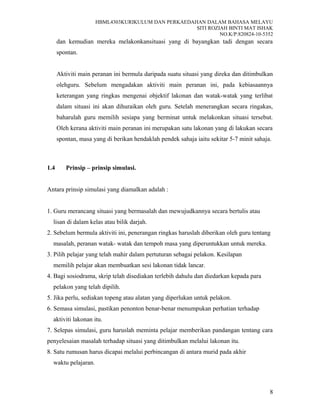 HBML4303KURIKULUM DAN PERKAEDAHAN DALAM BAHASA MELAYU
SITI ROZIAH BINTI MAT ISHAK
NO.K/P:820824-10-5352
dan kemudian mereka melakonkansituasi yang di bayangkan tadi dengan secara
spontan.
Aktiviti main peranan ini bermula daripada suatu situasi yang direka dan ditimbulkan
olehguru. Sebelum mengadakan aktiviti main peranan ini, pada kebiasaannya
keterangan yang ringkas mengenai objektif lakonan dan watak-watak yang terlibat
dalam situasi ini akan dihuraikan oleh guru. Setelah menerangkan secara ringakas,
baharulah guru memilih sesiapa yang berminat untuk melakonkan situasi tersebut.
Oleh kerana aktiviti main peranan ini merupakan satu lakonan yang di lakukan secara
spontan, masa yang di berikan hendaklah pendek sahaja iaitu sekitar 5-7 minit sahaja.
1.4 Prinsip – prinsip simulasi.
Antara prinsip simulasi yang diamalkan adalah :
1. Guru merancang situasi yang bermasalah dan mewujudkannya secara bertulis atau
lisan di dalam kelas atau bilik darjah.
2. Sebelum bermula aktiviti ini, penerangan ringkas haruslah diberikan oleh guru tentang
masalah, peranan watak- watak dan tempoh masa yang diperuntukkan untuk mereka.
3. Pilih pelajar yang telah mahir dalam pertuturan sebagai pelakon. Kesilapan
memilih pelajar akan membuatkan sesi lakonan tidak lancar.
4. Bagi sosiodrama, skrip telah disediakan terlebih dahulu dan diedarkan kepada para
pelakon yang telah dipilih.
5. Jika perlu, sediakan topeng atau alatan yang diperlukan untuk pelakon.
6. Semasa simulasi, pastikan penonton benar-benar menumpukan perhatian terhadap
aktiviti lakonan itu.
7. Selepas simulasi, guru haruslah meminta pelajar memberikan pandangan tentang cara
penyelesaian masalah terhadap situasi yang ditimbulkan melalui lakonan itu.
8. Satu rumusan harus dicapai melalui perbincangan di antara murid pada akhir
waktu pelajaran.
8
 