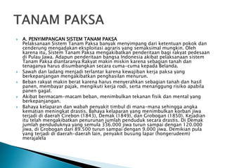 A. PENYIMPANGAN SISTEM TANAM PAKSA
Pelaksanaan Sistem Tanam Paksa banyak menyimpang dari ketentuan pokok dan
cenderung mengadakan eksploitasi agraris yang semaksimal mungkin. Oleh
karena itu, Sistem Tanam Paksa mengakibatkan penderitaan bagi rakyat pedesaan
di Pulau Jawa. Adapun penderitaan bangsa Indonesia akibat pelaksanaan sistem
Tanam Paksa diantaranya:Rakyat makin miskin karena sebagian tanah dan
tenaganya harus disumbangkan secara cuma-cuma kepada Belanda.
 Sawah dan ladang menjadi terlantar karena kewajiban kerja paksa yang
berkepanjangan mengakibatkan penghasilan menurun.
 Beban rakyat makin berat karena harus menyerahkan sebagian tanah dan hasil
panen, membayar pajak, mengikuti kerja rodi, serta menanggung risiko apabila
panen gagal.
 Akibat bermacam-macam beban, menimbulkan tekanan fisik dan mental yang
berkepanjangan.
 Bahaya kelaparan dan wabah penyakit timbul di mana-mana sehingga angka
kematian meningkat drastis. Bahaya kelaparan yang menimbulkan korban jiwa
terjadi di daerah Cirebon (1843), Demak (1849), dan Grobogan (1850). Kejadian
itu telah mengakibatkan penurunan jumlah penduduk secara drastis. Di Demak
jumlah penduduknya yang semula 336.000 jiwa turun sampai dengan 120.000
jiwa, di Grobogan dari 89.500 turun sampai dengan 9.000 jiwa. Demikian pula
yang terjadi di daerah-daerah lain, penyakit busung lapar (hongerudeem)
merajalela
 