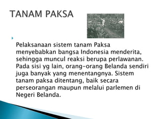 
Pelaksanaan sistem tanam Paksa
menyebabkan bangsa Indonesia menderita,
sehingga muncul reaksi berupa perlawanan.
Pada sisi yg lain, orang-orang Belanda sendiri
juga banyak yang menentangnya. Sistem
tanam paksa ditentang, baik secara
perseorangan maupun melalui parlemen di
Negeri Belanda.
 