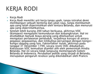  Kerja Rodi
 Kerja Rodi memiliki arti kerja tanpa upah, tanpa istirahat demi
membangun sebuah benteng dan jalan raya, tanpa membantah
apa yang telah diperintahkan oleh tentara Belanda, dan menuruti
apa yang diperintahkannya.
 Setelah lebih kurang 200 tahun berkuasa, akhirnya VOC
(Kompeni) mengalami kemunduran dan kebangkrutan. Hal ini
disebabkan banyak biaya perang yang dikeluarkan untuk
mengatasi perlawanan penduduk, terjadinya korupsi di antara
pegawai-pegawainya, dan timbulnya persaingan dengan kongsi-
kongsi dagang yang lain. Faktorfaktor itulah, akhirnya pada
tanggal 31 Desember 1799, secara resmi VOC dibubarkan.
Kekuasaan VOC kemudian diambil alih oleh pemerintah Hindia
Belanda. Hal ini secara tidak langsung memengaruhi koloni
Belanda di Indonesia. Perubahan politik yang terjadi di Belanda,
merupakan pengaruh revolusi yang dikendalikan oleh Prancis
 