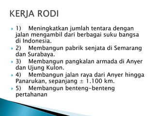  1) Meningkatkan jumlah tentara dengan
jalan mengambil dari berbagai suku bangsa
di Indonesia.
 2) Membangun pabrik senjata di Semarang
dan Surabaya.
 3) Membangun pangkalan armada di Anyer
dan Ujung Kulon.
 4) Membangun jalan raya dari Anyer hingga
Panarukan, sepanjang ± 1.100 km.
 5) Membangun benteng-benteng
pertahanan
 