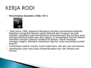  Pemerintahan Daendels (1808-1811)
 Pada tahun 1806, Napoleon Bonaparte berhasil menaklukkan Belanda.
Napoleon mengubah bentuk negara Belanda dari kerajaan menjadi
republik. Napoleon inginmemberantas penyelewengan dan korupsi serta
mempertahankan Pulau Jawa dari Inggris. Ia mengangkat Herman Willem
Daendels menjadi Gubernur Jenderal di Batavia. Untuk menahan
serangan Inggris, Daendels melakukan tiga hal, yaitu:menambah jumlah
prajurit,
 membangun pabrik senjata, kapal-kapal baru, dan pos-pos pertahanan,
 membangun jalan raya yang menghubungkan pos satu dengan pos
lainnya.
 
