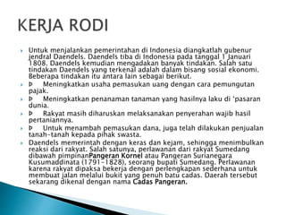  Untuk menjalankan pemerintahan di Indonesia diangkatlah gubenur
jendral Daendels. Daendels tiba di Indonesia pada tanggal 1 Januari
1808. Daendels kemudian mengadakan banyak tindakan. Salah satu
tindakan Daendels yang terkenal adalah dalam bisang sosial ekonomi.
Beberapa tindakan itu antara lain sebagai berikut.
 Þ Meningkatkan usaha pemasukan uang dengan cara pemungutan
pajak.
 Þ Meningkatkan penanaman tanaman yang hasilnya laku di ‘pasaran
dunia.
 Þ Rakyat masih diharuskan melaksanakan penyerahan wajib hasil
pertaniannya.
 Þ Untuk menambah pemasukan dana, juga telah dilakukan penjualan
tanah-tanah kepada pihak swasta.
 Daendels memerintah dengan keras dan kejam, sehingga menimbulkan
reaksi dari rakyat. Salah satunya, perlawanan dari rakyat Sumedang
dibawah pimpinanPangeran Kornel atau Pangeran Surianegara
Kusumaddinata (1791-1828), seorang bupati Sumedang. Perlawanan
karena rakyat dipaksa bekerja dengan perlengkapan sederhana untuk
membuat jalan melalui bukit yang penuh batu cadas. Daerah tersebut
sekarang dikenal dengan nama Cadas Pangeran.
 