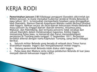  Pemerintahan Janssen (1811)Sebagai pengganti Danedels dikirimlah Jan
Willem Janssen. Ia mulai menjabat Gubernur Jenderal Hindia Belanda di
Jawa tahun 1811. Ia kemudian memperbaiki keadaan yang ditinggalkan
oleh Daendels. Namun Daerah Kepulauan Maluku sudah berhasil direbut
oleh Inggris. Bahkan secara de facto daerah kekuasaan Hindia Belanda di
masa Janssen itu tinggal daerah-daerah tertentu, misaInya Jawa,
Makasar, dan Palembang, dan ternyata Janssens tidak secakap dan
sekuat Daendels dalam melaksanakan tugasnya. Ketika Inggris
menyerang Pulau Jawa, ia menyerah dan harus menandatangani
perjanjian di Tuntang pada tanggal 17 September 1811. Perjanjian
tersebut dikenal dengan nama Kapitulasi Tuntang, yang berisi sebagai
berikut.
 a. Seluruh militer Belanda yang berada di wilayah Asia Timur harus
diserahkan kepada Inggris dan menjaditawanan militer Inggris.
 b. Hutang pemerintah Belanda tidak diakui oleh Inggris.
 c. Pulau Jawa dan Madura serta semua pelabuhan Belanda di luar Jawa
menjadi daerah kekuasaan Inggris (EIC).
 
