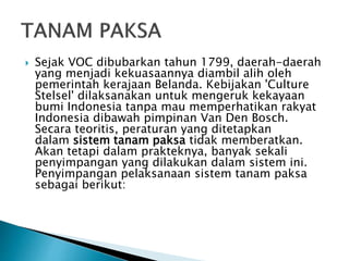  Sejak VOC dibubarkan tahun 1799, daerah-daerah
yang menjadi kekuasaannya diambil alih oleh
pemerintah kerajaan Belanda. Kebijakan 'Culture
Stelsel' dilaksanakan untuk mengeruk kekayaan
bumi Indonesia tanpa mau memperhatikan rakyat
Indonesia dibawah pimpinan Van Den Bosch.
Secara teoritis, peraturan yang ditetapkan
dalam sistem tanam paksa tidak memberatkan.
Akan tetapi dalam prakteknya, banyak sekali
penyimpangan yang dilakukan dalam sistem ini.
Penyimpangan pelaksanaan sistem tanam paksa
sebagai berikut:
 