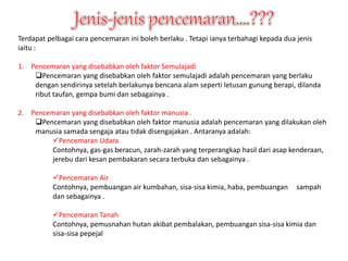 Terdapat pelbagai cara pencemaran ini boleh berlaku . Tetapi ianya terbahagi kepada dua jenis 
iaitu : 
1. Pencemaran yang disebabkan oleh faktor Semulajadi 
Pencemaran yang disebabkan oleh faktor semulajadi adalah pencemaran yang berlaku 
dengan sendirinya setelah berlakunya bencana alam seperti letusan gunung berapi, dilanda 
ribut taufan, gempa bumi dan sebagainya . 
2. Pencemaran yang disebabkan oleh faktor manusia . 
Pencemaran yang disebabkan oleh faktor manusia adalah pencemaran yang dilakukan oleh 
manusia samada sengaja atau tidak disengajakan . Antaranya adalah: 
Pencemaran Udara 
Contohnya, gas-gas beracun, zarah-zarah yang terperangkap hasil dari asap kenderaan, 
jerebu dari kesan pembakaran secara terbuka dan sebagainya . 
Pencemaran Air 
Contohnya, pembuangan air kumbahan, sisa-sisa kimia, haba, pembuangan sampah 
dan sebagainya . 
Pencemaran Tanah 
Contohnya, pemusnahan hutan akibat pembalakan, pembuangan sisa-sisa kimia dan 
sisa-sisa pepejal 
 