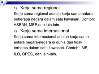 1)   Kerja sama regional
Kerja sama regional adalah kerja sama antara
beberapa negara dalam satu kawasan. Contoh:
ASEAN, MEE,dan lain-lain.
2)   Kerja sama internasional
Kerja sama internasional adalah kerja sama
antara negara-negara di dunia dan tidak
terbatas dalam satu kawasan. Contoh: IMF,
ILO, OPEC, dan lain-lain.
 