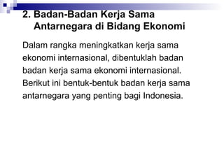 2. Badan-Badan Kerja Sama
   Antarnegara di Bidang Ekonomi
Dalam rangka meningkatkan kerja sama
ekonomi internasional, dibentuklah badan
badan kerja sama ekonomi internasional.
Berikut ini bentuk-bentuk badan kerja sama
antarnegara yang penting bagi Indonesia.
 