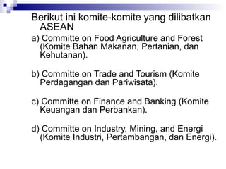 Berikut ini komite-komite yang dilibatkan
 ASEAN
a) Committe on Food Agriculture and Forest
  (Komite Bahan Makanan, Pertanian, dan
  Kehutanan).

b) Committe on Trade and Tourism (Komite
  Perdagangan dan Pariwisata).

c) Committe on Finance and Banking (Komite
  Keuangan dan Perbankan).

d) Committe on Industry, Mining, and Energi
  (Komite Industri, Pertambangan, dan Energi).
 