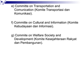 e) Committe on Transportation and
  Comunication (Komite Transportasi dan
  Komunikasi).

f) Committe on Cultural and Information (Komite
   Kebudayaan dan Informasi).

g) Commite on Welfare Society and
  Development (Komite Kesejahteraan Rakyat
  dan Pembangunan).
 
