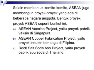 Selain membentuk komite-komite, ASEAN juga
membangun proyek-proyek yang ada di
beberapa negara anggota. Bentuk proyek
proyek ASEAN seperti berikut ini.
a) ASEAN Vaccine Project, yaitu proyek pabrik
   vaksin di Singapura.
b) ASEAN Copper Fabrication Project, yaitu
   proyek industri tembaga di Filipina.
c) Rock Salt Soda Ash Project, yaitu proyek
   pabrik abu soda di Thailand.
 