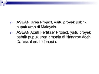 d)   ASEAN Urea Project, yaitu proyek pabrik
     pupuk urea di Malaysia.
e)   ASEAN Aceh Fertilizer Project, yaitu proyek
     pabrik pupuk urea amonia di Nangroe Aceh
     Darussalam, Indonesia.
 