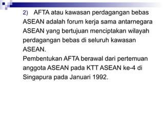 2) AFTA atau kawasan perdagangan bebas
ASEAN adalah forum kerja sama antarnegara
ASEAN yang bertujuan menciptakan wilayah
perdagangan bebas di seluruh kawasan
ASEAN.
Pembentukan AFTA berawal dari pertemuan
anggota ASEAN pada KTT ASEAN ke-4 di
Singapura pada Januari 1992.
 