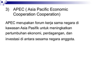 3) APEC ( Asia Pacific Economic
   Cooperation Cooperation)

APEC merupakan forum kerja sama negara di
kawasan Asia Pasifik untuk meningkatkan
pertumbuhan ekonomi, perdagangan, dan
investasi di antara sesama negara anggota.
 
