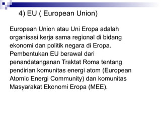 4) EU ( European Union)

European Union atau Uni Eropa adalah
organisasi kerja sama regional di bidang
ekonomi dan politik negara di Eropa.
Pembentukan EU berawal dari
penandatanganan Traktat Roma tentang
pendirian komunitas energi atom (European
Atomic Energi Community) dan komunitas
Masyarakat Ekonomi Eropa (MEE).
 